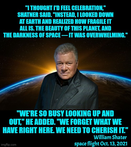THE BEAUTY OF THIS PLANET, AND THE DARKNESS OF SPACE — IT WAS OVERWHELMING | "I THOUGHT I'D FEEL CELEBRATION," SHATNER SAID. "INSTEAD, I LOOKED DOWN AT EARTH AND REALIZED HOW FRAGILE IT ALL IS. THE BEAUTY OF THIS PLANET, AND THE DARKNESS OF SPACE — IT WAS OVERWHELMING."; "WE'RE SO BUSY LOOKING UP AND OUT," HE ADDED. "WE FORGET WHAT WE HAVE RIGHT HERE. WE NEED TO CHERISH IT."; William Shater 
space flight Oct. 13, 2021 | image tagged in memes,space,wake up,the great,earth is all we've got,save the earth | made w/ Imgflip meme maker