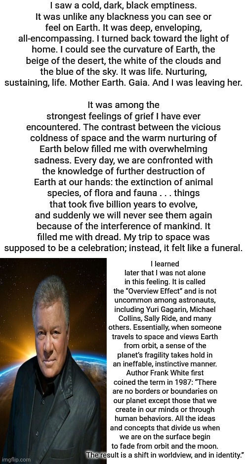 People That Go Into "Space" Don't Come Back HAPPY (Yes, I'm Aware That "IT'S TOO MANY WORDS" For Those With Literacy Challenges) | I saw a cold, dark, black emptiness. It was unlike any blackness you can see or feel on Earth. It was deep, enveloping, all-encompassing. I turned back toward the light of home. I could see the curvature of Earth, the beige of the desert, the white of the clouds and the blue of the sky. It was life. Nurturing, sustaining, life. Mother Earth. Gaia. And I was leaving her. It was among the strongest feelings of grief I have ever encountered. The contrast between the vicious coldness of space and the warm nurturing of Earth below filled me with overwhelming sadness. Every day, we are confronted with the knowledge of further destruction of Earth at our hands: the extinction of animal species, of flora and fauna . . . things that took five billion years to evolve, and suddenly we will never see them again because of the interference of mankind. It filled me with dread. My trip to space was supposed to be a celebration; instead, it felt like a funeral. I learned later that I was not alone in this feeling. It is called the “Overview Effect” and is not uncommon among astronauts, including Yuri Gagarin, Michael Collins, Sally Ride, and many others. Essentially, when someone travels to space and views Earth from orbit, a sense of the planet’s fragility takes hold in an ineffable, instinctive manner. Author Frank White first coined the term in 1987: “There are no borders or boundaries on our planet except those that we create in our minds or through human behaviors. All the ideas and concepts that divide us when we are on the surface begin to fade from orbit and the moon. The result is a shift in worldview, and in identity.” | image tagged in memes,read it anyway,reading,reading is fundamental,capt kirk william shatner,the great awakening | made w/ Imgflip meme maker