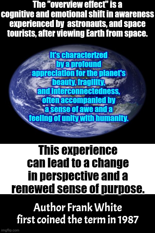 "Overview Effect" | The "overview effect" is a cognitive and emotional shift in awareness experienced by  astronauts, and space tourists, after viewing Earth from space. It's characterized by a profound appreciation for the planet's beauty, fragility, and interconnectedness, often accompanied by a sense of awe and a feeling of unity with humanity. This experience can lead to a change in perspective and a renewed sense of purpose. Author Frank White first coined the term in 1987 | image tagged in memes,space the final frontier,space,earth,appreciate,the great awakening | made w/ Imgflip meme maker