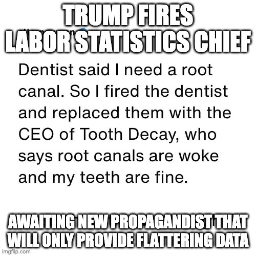 Trump Fires Labor Statistics Chief Because Numbers Bad | TRUMP FIRES LABOR STATISTICS CHIEF; AWAITING NEW PROPAGANDIST THAT WILL ONLY PROVIDE FLATTERING DATA | image tagged in trump fires labor statistics chief because numbers bad | made w/ Imgflip meme maker