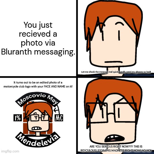 MC wants everyone to stop with the motorcycle club logo edits with himself on the logo. | You just recieved a photo via Bluranth messaging. Let me check the message real quick. I really need my glasses so bad! It turns out to be an edited photo of a motorcycle club logo with your FACE AND NAME on it! ARE YOU SERIOUS RIGHT NOW?!?! THIS IS RIDICULOUS! STOP THIS MADNESS RIGHT NOW! NO NO! | image tagged in mc with and without glasses,mc,moscovio may,comics,motorcycle,bluranth | made w/ Imgflip meme maker