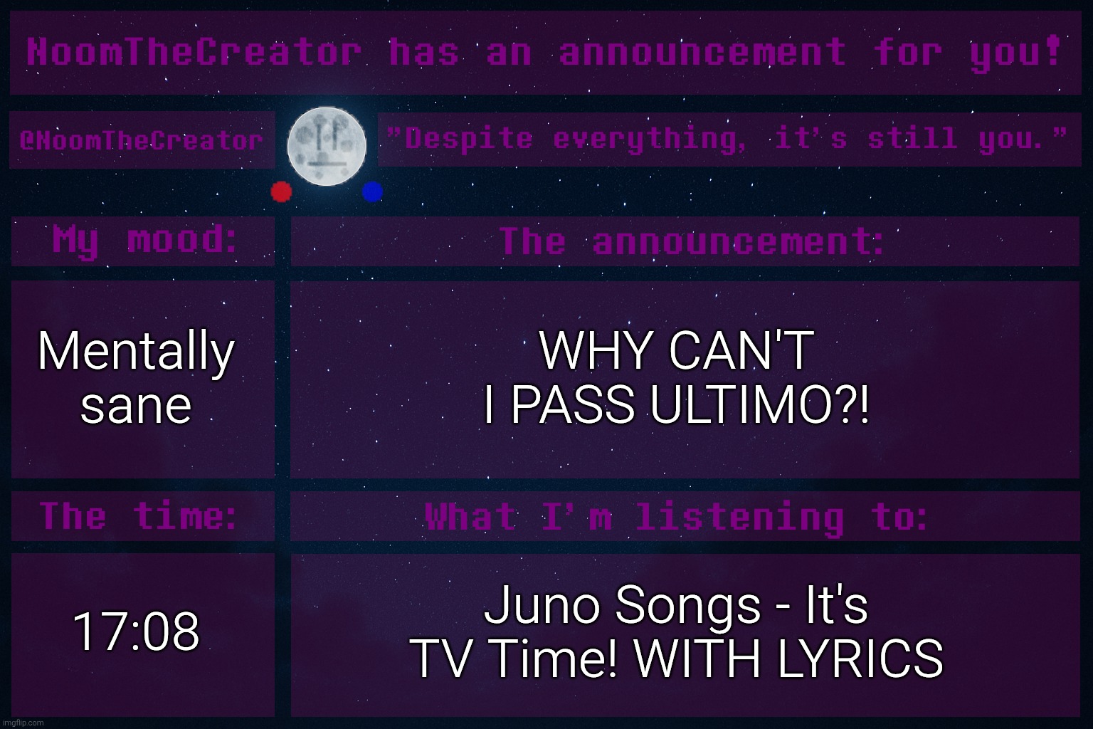 HEY EVERY ! | Mentally sane; WHY CAN'T I PASS ULTIMO?! 17:08; Juno Songs - It's TV Time! WITH LYRICS | image tagged in noomthecreator announcement temp | made w/ Imgflip meme maker