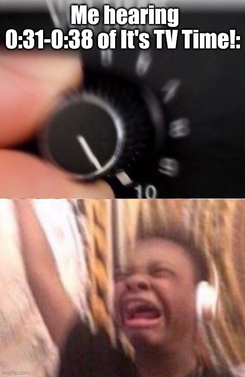 IT'S TV TIME!!! | Me hearing 0:31-0:38 of It's TV Time!: | image tagged in turn up the volume,it's tv time | made w/ Imgflip meme maker