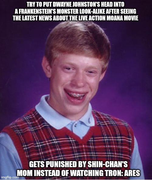 Bad Luck Brian Meme | TRY TO PUT DWAYNE JOHNSTON'S HEAD INTO A FRANKENSTEIN'S MONSTER LOOK-ALIKE AFTER SEEING THE LATEST NEWS ABOUT THE LIVE ACTION MOANA MOVIE; GETS PUNISHED BY SHIN-CHAN'S MOM INSTEAD OF WATCHING TRON: ARES | image tagged in memes,bad luck brian,shinchan,deepfake,it's alive,dwayne johnson | made w/ Imgflip meme maker