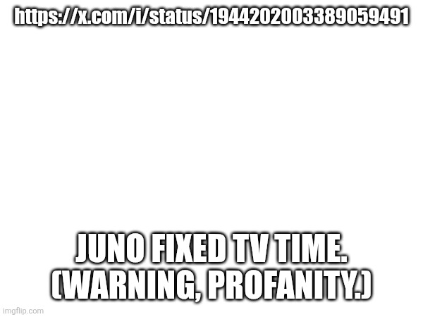 https://x.com/i/status/1944202003389059491; JUNO FIXED TV TIME. (WARNING, PROFANITY.) | image tagged in heya kid is juis sans de topic,it's tv time is on topic and you cannot tell me otherwise | made w/ Imgflip meme maker