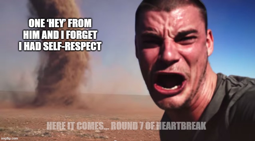 Here it comes | ONE ‘HEY’ FROM HIM AND I FORGET I HAD SELF-RESPECT; HERE IT COMES… ROUND 7 OF HEARTBREAK | image tagged in here it comes | made w/ Imgflip meme maker