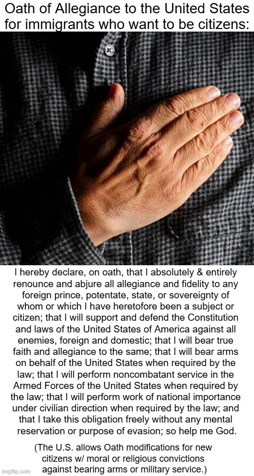 Naturalization is the Legal Process Swearing Allegiance to the U.S. | Oath of Allegiance to the United States
for immigrants who want to be citizens:; I hereby declare, on oath, that I absolutely & entirely 

renounce and abjure all allegiance and fidelity to any 

foreign prince, potentate, state, or sovereignty of 

whom or which I have heretofore been a subject or 

citizen; that I will support and defend the Constitution 

and laws of the United States of America against all 

enemies, foreign and domestic; that I will bear true 

faith and allegiance to the same; that I will bear arms 

on behalf of the United States when required by the 

law; that I will perform noncombatant service in the 

Armed Forces of the United States when required by 

the law; that I will perform work of national importance 

under civilian direction when required by the law; and 

that I take this obligation freely without any mental 

reservation or purpose of evasion; so help me God. (The U.S. allows Oath modifications for new 
citizens w/ moral or religious convictions 
against bearing arms or military service.) | image tagged in legal,immigration,usa,the more you know,law and order,constitution | made w/ Imgflip meme maker