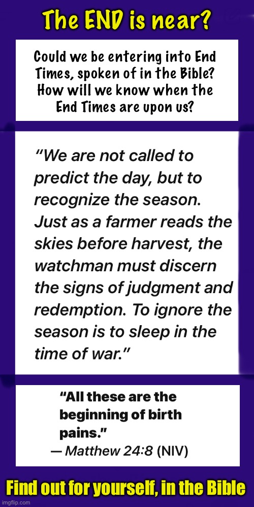 This is the end  -dah dah dah-  My only friend, the End | The END is near? Could we be entering into End
Times, spoken of in the Bible?
How will we know when the
End Times are upon us? Find out for yourself, in the Bible | image tagged in memes,biblical end times,leftists progressives fjb voters gotohell,get right with god,time is running out,jesus is lord | made w/ Imgflip meme maker