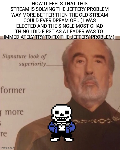 Thanks to spinel and everyone on the stream we are solving the jeffery problem faster then jeffery could find some bitches | HOW IT FEELS THAT THIS STREAM IS SOLVING THE JEFFERY PROBLEM WAY MORE BETTER THEN THE OLD STREAM COULD EVER DREAM OF... ( I WAS ELECTED AND THE SINGLE MOST CHAD THING I DID FIRST AS A LEADER WAS TO  IMMEDIATELY TRY TO FIX THE JEFFERY PROBLEM): | image tagged in signature look of superiority | made w/ Imgflip meme maker