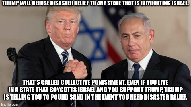Some of you will support him no matter what. It's pathetic | TRUMP WILL REFUSE DISASTER RELIEF TO ANY STATE THAT IS BOYCOTTING ISRAEL. THAT'S CALLED COLLECTIVE PUNISHMENT. EVEN IF YOU LIVE IN A STATE THAT BOYCOTTS ISRAEL AND YOU SUPPORT TRUMP, TRUMP IS TELLING YOU TO POUND SAND IN THE EVENT YOU NEED DISASTER RELIEF. | image tagged in trump and netanyahu bro shake | made w/ Imgflip meme maker