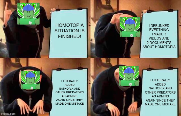 Parlo debunking homotopia in nutshell(joke) | HOMOTOPIA SITUATION IS FINISHED! I DEBUNKED EVERTHING I MADE 3 VIDEOS AND 2 DOCUMENTS ABOUT HOMOTOPIA; I LITERALLY ADDED NATHORIX AND OTHER PREDATORS AS ADMINS AGAIN SINCE THEY MADE ONE MISTAKE; I LITTERALLY ADDED NATHORIX AND OTHER PREDATORS AS ADMINS AGAIN SINCE THEY MADE ONE MISTAKE | image tagged in memes,gru's plan,roblox,drama | made w/ Imgflip meme maker