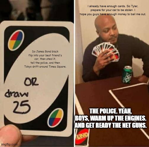 That one, friend. Don't you dare share my meme. | I already have enough cards. So Tyler, prepare for your car to be stolen. I hope you guys have enough money to bail me out. Do James Bond black flip into your best friend's car, then steal it, tell the police, and then Tokyo drift around Times Square. THE POLICE. YEAH, BOYS, WARM UP THE ENGINES. AND GET READY THE NET GUNS. | image tagged in memes,uno draw 25 cards | made w/ Imgflip meme maker