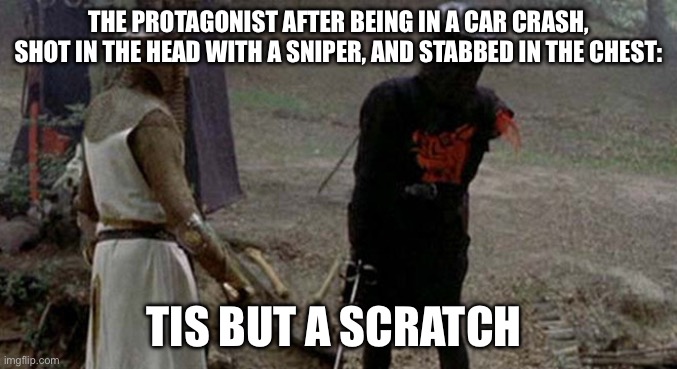 Tis but a scratch | THE PROTAGONIST AFTER BEING IN A CAR CRASH, SHOT IN THE HEAD WITH A SNIPER, AND STABBED IN THE CHEST:; TIS BUT A SCRATCH | image tagged in tis but a scratch,movie humor | made w/ Imgflip meme maker