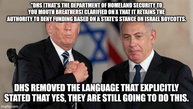 And there WILL be disasters and MAGAs WILL be DENIED. | "DHS (THAT'S THE DEPARTMENT OF HOMELAND SECURITY TO YOU MOUTH BREATHERS) CLARIFIED ON X THAT IT RETAINS THE AUTHORITY TO DENY FUNDING BASED ON A STATE'S STANCE ON ISRAEL BOYCOTTS. DHS REMOVED THE LANGUAGE THAT EXPLICITLY STATED THAT YES, THEY ARE STILL GOING TO DO THIS. | image tagged in trump and netanyahu bro shake | made w/ Imgflip meme maker