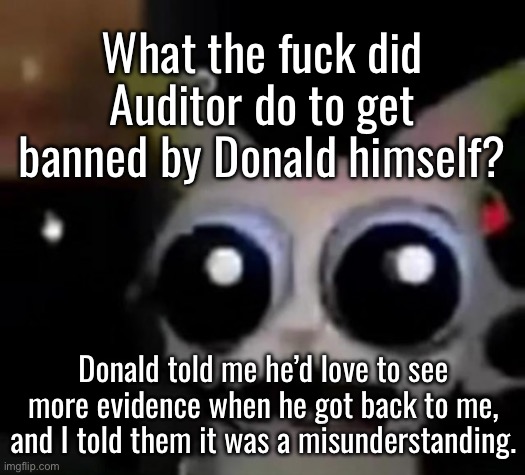 I’ve done it again | What the fuck did Auditor do to get banned by Donald himself? Donald told me he’d love to see more evidence when he got back to me, and I told them it was a misunderstanding. | image tagged in scared car | made w/ Imgflip meme maker
