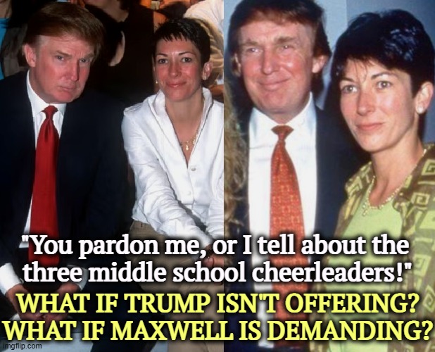 Maybe he's not offering. Maybe she's demanding. Trump, Maxwell. | "You pardon me, or I tell about the 
three middle school cheerleaders!"; WHAT IF TRUMP ISN'T OFFERING? WHAT IF MAXWELL IS DEMANDING? | image tagged in maybe he's not offering maybe she's demanding trump maxwell,trump,ghislaine maxwell,jeffrey epstein,prison,jail | made w/ Imgflip meme maker