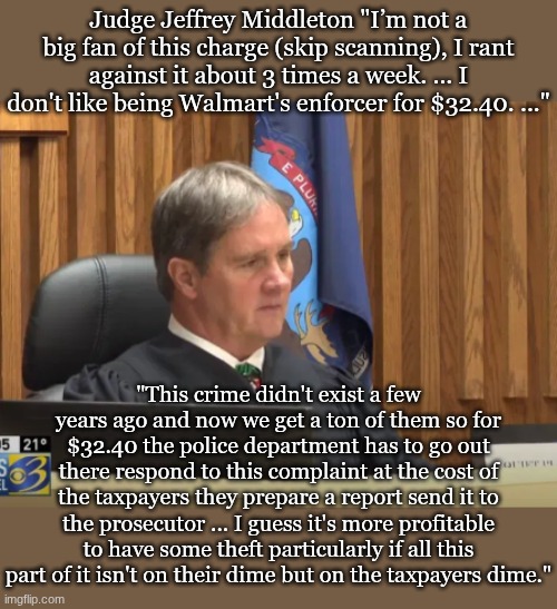 Judge Jeffrey Middleton "I’m not a big fan of this charge (skip scanning), I rant against it about 3 times a week. ... I don't like being Walmart's enforcer for $32.40. ..."; "This crime didn't exist a few years ago and now we get a ton of them so for $32.40 the police department has to go out there respond to this complaint at the cost of the taxpayers they prepare a report send it to the prosecutor ... I guess it's more profitable to have some theft particularly if all this part of it isn't on their dime but on the taxpayers dime." | made w/ Imgflip meme maker