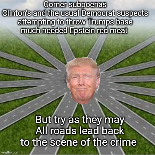 All Epstein roads lead back to Trump | Comer subpoenas Clinton's and the usual Democrat suspects

attempting to throw Trumps base much needed Epstein red meat; But try as they may
All roads lead back to the scene of the crime | image tagged in donald trump,maga red meat,clintons democrats showtime,long road to trump | made w/ Imgflip meme maker