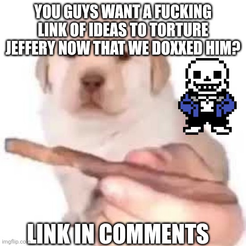 quieres? | YOU GUYS WANT A FUCKING LINK OF IDEAS TO TORTURE JEFFERY NOW THAT WE DOXXED HIM? LINK IN COMMENTS | image tagged in quieres | made w/ Imgflip meme maker