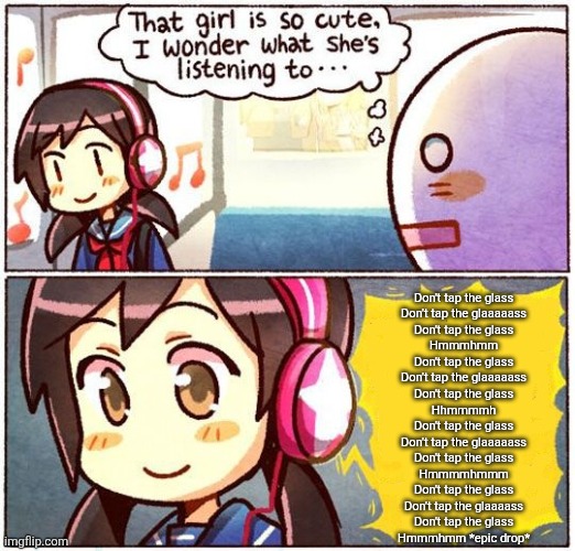 That Girl Is So Cute, I Wonder What She’s Listening To… | Don't tap the glass
Don't tap the glaaaaass
Don't tap the glass
Hmmmhmm
Don't tap the glass
Don't tap the glaaaaass
Don't tap the glass
Hhmmmmh
Don't tap the glass
Don't tap the glaaaaass
Don't tap the glass
Hmmmmhmmm
Don't tap the glass
Don't tap the glaaaass
Don't tap the glass
Hmmmhmm *epic drop* | image tagged in that girl is so cute i wonder what she s listening to | made w/ Imgflip meme maker
