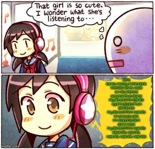 That Girl Is So Cute, I Wonder What She’s Listening To… | Jets, tanks, money in the bank
Wanted, level, cops on me, there's several (five stars)
My life is GTA real life
 I got frostbite from all this ice
My life is GTA in real life
I'm on auto-aim, I'm real precise (I don't miss)
My life is GTA in real life (Real life, real life, real life, real life, real life) | image tagged in that girl is so cute i wonder what she s listening to | made w/ Imgflip meme maker