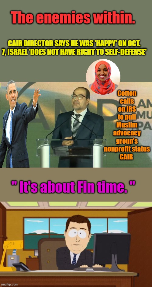 It's a front for Muslim brotherhood CAIR dismisses Shut um down deport all of them, | The enemies within. CAIR DIRECTOR SAYS HE WAS 'HAPPY' ON OCT. 7, ISRAEL 'DOES NOT HAVE RIGHT TO SELF-DEFENSE'; Cotton calls on IRS to pull Muslim advocacy group's nonprofit status
CAIR; " It's about Fin time. " | image tagged in memes,aaaaand its gone | made w/ Imgflip meme maker