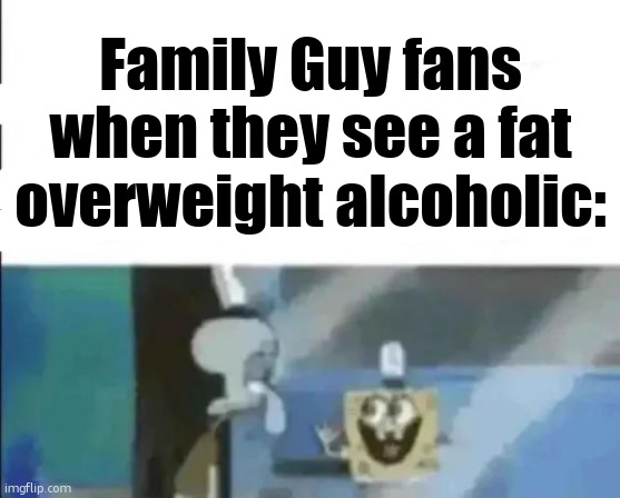 . | Family Guy fans when they see a fat overweight alcoholic: | image tagged in bendy and the ink machine fans when they see black people | made w/ Imgflip meme maker