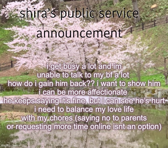 shira’s PSA | i get busy a lot and im unable to talk to my bf a lot 
how do i gain him back?? i want to show him i can be more affectionate 
he keeps saying it’s fine, but i can see he’s hurt
i need to balance my love life with my chores (saying no to parents or requesting more time online isnt an option) | image tagged in shira s psa | made w/ Imgflip meme maker