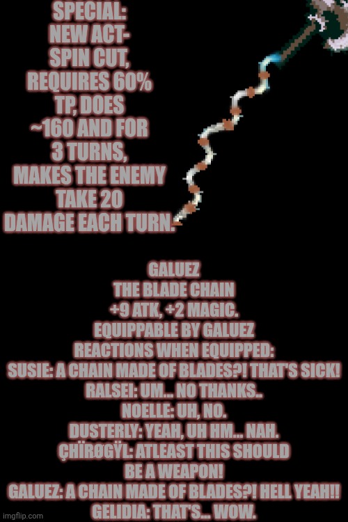 mmmh tasty | SPECIAL: NEW ACT- SPIN CUT, REQUIRES 60% TP, DOES ~160 AND FOR 3 TURNS, MAKES THE ENEMY TAKE 20 DAMAGE EACH TURN. GALUEZ
THE BLADE CHAIN
+9 ATK, +2 MAGIC.
EQUIPPABLE BY GALUEZ
REACTIONS WHEN EQUIPPED:
SUSIE: A CHAIN MADE OF BLADES?! THAT'S SICK!
RALSEI: UM... NO THANKS..
NOELLE: UH, NO.
DUSTERLY: YEAH, UH HM... NAH.
ÇHÏRØGŸL: ATLEAST THIS SHOULD BE A WEAPON!
GALUEZ: A CHAIN MADE OF BLADES?! HELL YEAH!!
GELIDIA: THAT'S... WOW. | image tagged in oc,deltarune | made w/ Imgflip meme maker