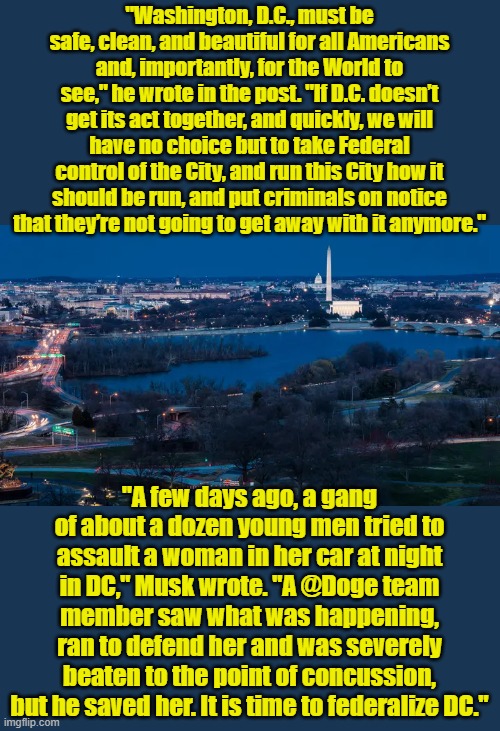 DCs been a sewer for decades | "Washington, D.C., must be safe, clean, and beautiful for all Americans and, importantly, for the World to see," he wrote in the post. "If D.C. doesn’t get its act together, and quickly, we will have no choice but to take Federal control of the City, and run this City how it should be run, and put criminals on notice that they’re not going to get away with it anymore."; "A few days ago, a gang of about a dozen young men tried to assault a woman in her car at night in DC," Musk wrote. "A @Doge team member saw what was happening, ran to defend her and was severely beaten to the point of concussion, but he saved her. It is time to federalize DC." | made w/ Imgflip meme maker