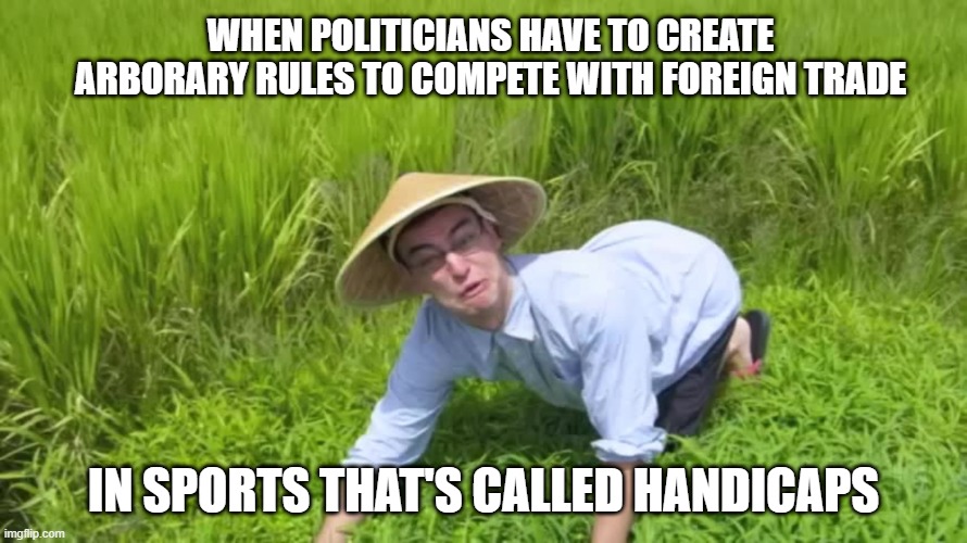 welcome to china | WHEN POLITICIANS HAVE TO CREATE ARBORARY RULES TO COMPETE WITH FOREIGN TRADE; IN SPORTS THAT'S CALLED HANDICAPS | image tagged in welcome to the rice fields | made w/ Imgflip meme maker