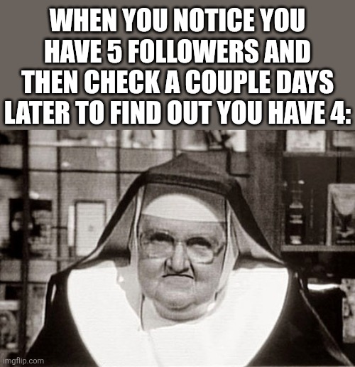 Frowning Nun | WHEN YOU NOTICE YOU HAVE 5 FOLLOWERS AND THEN CHECK A COUPLE DAYS LATER TO FIND OUT YOU HAVE 4: | image tagged in memes,frowning nun | made w/ Imgflip meme maker