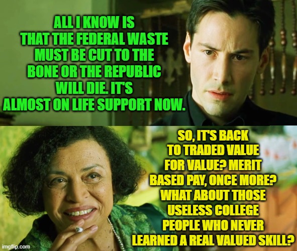 Matrix | ALL I KNOW IS THAT THE FEDERAL WASTE MUST BE CUT TO THE BONE OR THE REPUBLIC WILL DIE. IT'S ALMOST ON LIFE SUPPORT NOW. SO, IT'S BACK TO TRADED VALUE FOR VALUE? MERIT BASED PAY, ONCE MORE?
WHAT ABOUT THOSE USELESS COLLEGE PEOPLE WHO NEVER LEARNED A REAL VALUED SKILL? | image tagged in matrix | made w/ Imgflip meme maker
