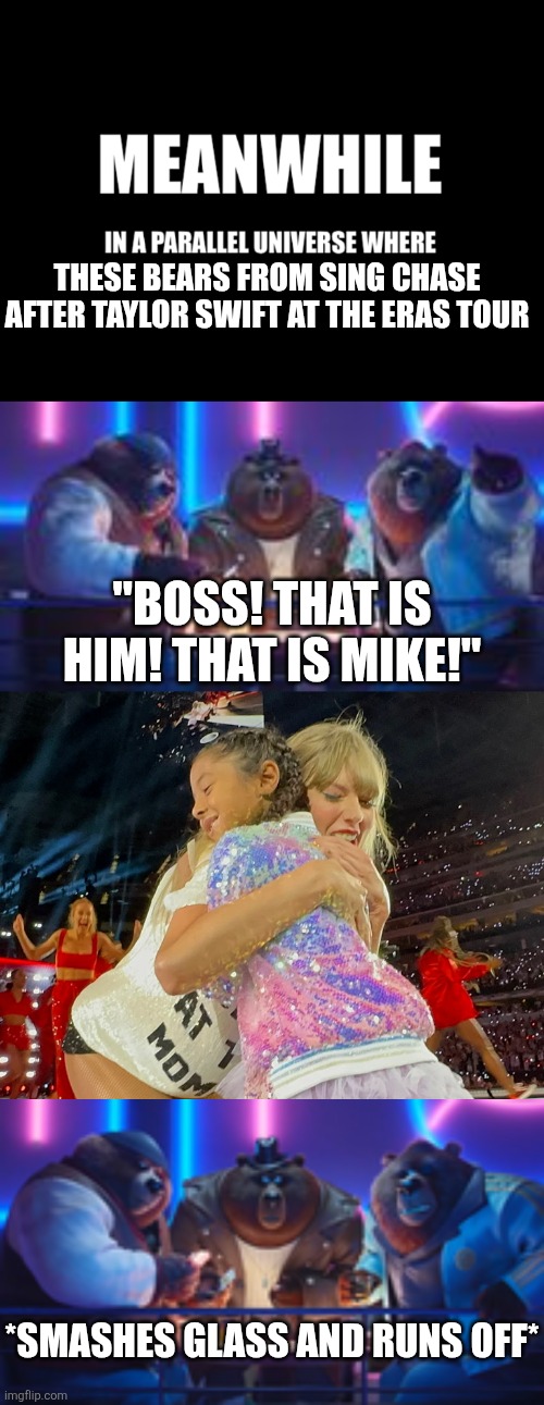 Those bears are the worst | THESE BEARS FROM SING CHASE AFTER TAYLOR SWIFT AT THE ERAS TOUR; "BOSS! THAT IS HIM! THAT IS MIKE!"; *SMASHES GLASS AND RUNS OFF* | image tagged in meanwhile in a parallel universe,memes,fun,funny memes,taylor swift | made w/ Imgflip meme maker