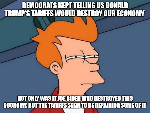 The economy is slowing getting better, but it takes work. Joe Biden truly destroyed this country. | DEMOCRATS KEPT TELLING US DONALD TRUMP'S TARIFFS WOULD DESTROY OUR ECONOMY; NOT ONLY WAS IT JOE BIDEN WHO DESTROYED THIS ECONOMY, BUT THE TARIFFS SEEM TO BE REPAIRING SOME OF IT | image tagged in memes,futurama fry,donald trump,tariffs | made w/ Imgflip meme maker