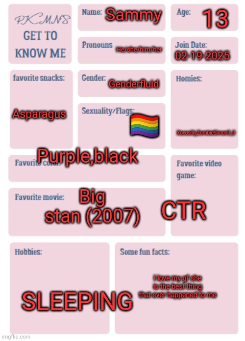 PKMN's Get to Know Me | 13; Sammy; He/she/him/her; 02-19-2025; Genderfluid; Asparagus; 🏳️‍🌈; Xoxosilly,ZombieSimon0_0; Purple,black; Big stan (2007); CTR; I love my gf she is the best thing that ever happened to me; SLEEPING | image tagged in pkmn's get to know me | made w/ Imgflip meme maker