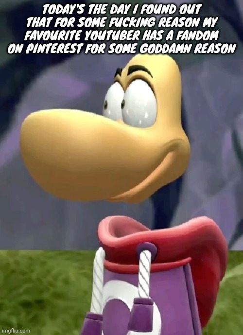 The youtuber is poofesure btw | TODAY'S THE DAY I FOUND OUT THAT FOR SOME FUCKING REASON MY FAVOURITE YOUTUBER HAS A FANDOM ON PINTEREST FOR SOME GODDAMN REASON | image tagged in bald rayman | made w/ Imgflip meme maker