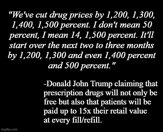 Well now... would you look a that... last I checked, that fell into the category of Socialism. | "We've cut drug prices by 1,200, 1,300,
1,400, 1,500 percent. I don't mean 50
percent, I mean 14, 1,500 percent. It'll
start over the next two to three months
by 1,200, 1,300 and even 1,400 percent
and 500 percent."; -Donald John Trump claiming that
prescription drugs will not only be
free but also that patients will be
paid up to 15x their retail value
at every fill/refill. | image tagged in short black template,socialism,free health care,donald trump approves,oops | made w/ Imgflip meme maker