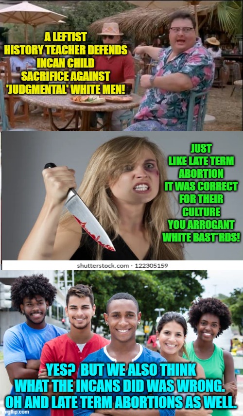 The collective Left just keep getting more and more insane. | A LEFTIST HISTORY TEACHER DEFENDS INCAN CHILD SACRIFICE AGAINST 'JUDGMENTAL' WHITE MEN! JUST LIKE LATE TERM ABORTION IT WAS CORRECT FOR THEIR CULTURE YOU ARROGANT WHITE BAST*RDS! YES?  BUT WE ALSO THINK WHAT THE INCANS DID WAS WRONG.  OH AND LATE TERM ABORTIONS AS WELL. | image tagged in see nobody cares | made w/ Imgflip meme maker