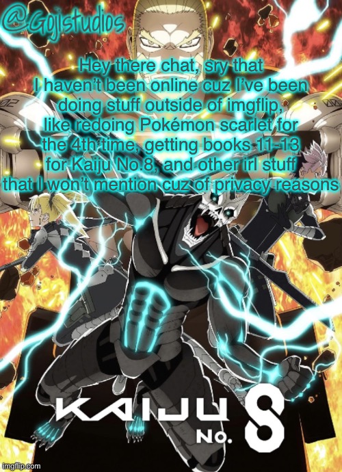 Yes Ik this is a yap fest but just filling y’all in at what’s been going on with me rn | Hey there chat, sry that I haven’t been online cuz I’ve been doing stuff outside of imgflip, like redoing Pokémon scarlet for the 4th time, getting books 11-13 for Kaiju No.8, and other irl stuff that I won’t mention cuz of privacy reasons | image tagged in gojistudios kaiju no 8 temp | made w/ Imgflip meme maker