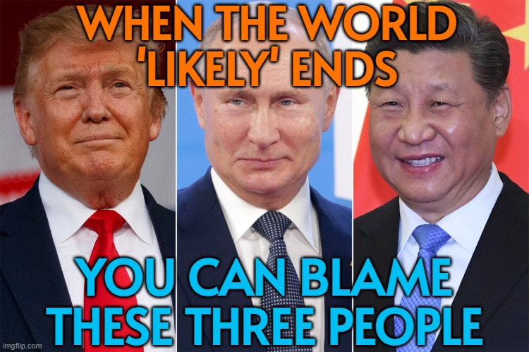 You Can Blame These Three People When The World ‘Likely’ Ends | WHEN THE WORLD
'LIKELY' ENDS; YOU CAN BLAME
THESE THREE PEOPLE | image tagged in trump and his creditors putin xi,donald trump,world war 3,end of the world meme,end of the world,apocalypse | made w/ Imgflip meme maker