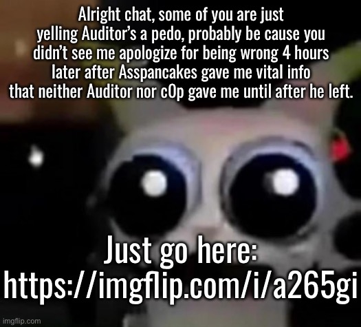 The character he asked for legitimately had no cannon age and no way to guess how old they were | Alright chat, some of you are just yelling Auditor’s a pedo, probably be cause you didn’t see me apologize for being wrong 4 hours later after Asspancakes gave me vital info that neither Auditor nor c0p gave me until after he left. Just go here:

https://imgflip.com/i/a265gi | image tagged in scared car | made w/ Imgflip meme maker