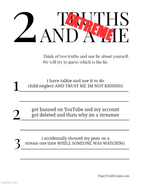 this shit getting real | EXTREME; i have talkie and use it to do child neglect AND TRUST ME IM NOT KIDDING; got banned on YouTube and my account got deleted and thats why im a streamer; i accidentally showed my peen on a stream one time WHILE SOMEONE WAS WATCHING | image tagged in 2 truths and a lie | made w/ Imgflip meme maker