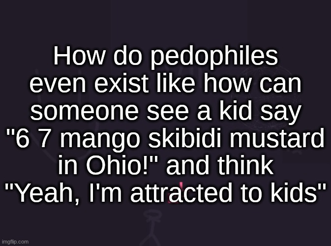 vik's image | How do pedophiles even exist like how can someone see a kid say "6 7 mango skibidi mustard in Ohio!" and think "Yeah, I'm attracted to kids" | image tagged in vik's image | made w/ Imgflip meme maker