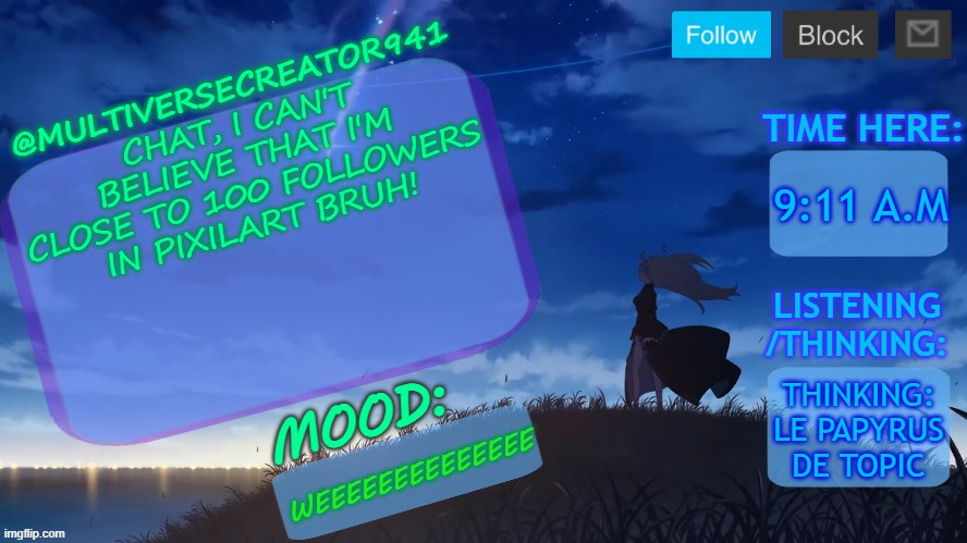 BRUH!!!!!!!!!!!!!!!!!!!!!!!!!!!!!!!!!!!!!!!!!!!!!!!!!!!!!!!!!!!! | CHAT, I CAN'T BELIEVE THAT I'M CLOSE TO 100 FOLLOWERS IN PIXILART BRUH! 9:11 A.M; THINKING: LE PAPYRUS DE TOPIC; WEEEEEEEEEEEEEE | image tagged in mc941's announcement temp v8 blue archive | made w/ Imgflip meme maker
