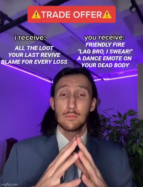 Trade Offer | FRIENDLY FIRE

"LAG BRO, I SWEAR!"

A DANCE EMOTE ON 
YOUR DEAD BODY; ALL THE LOOT

YOUR LAST REVIVE

BLAME FOR EVERY LOSS | image tagged in trade offer | made w/ Imgflip meme maker