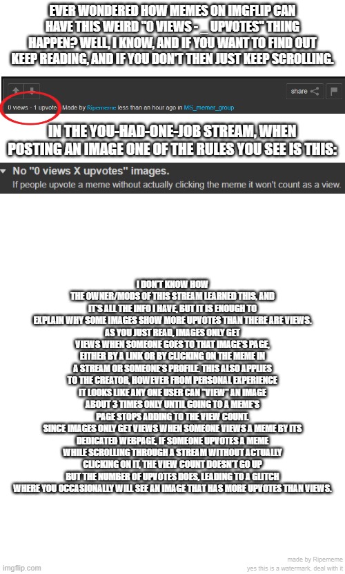 EVER WONDERED HOW MEMES ON IMGFLIP CAN HAVE THIS WEIRD "0 VIEWS - _ UPVOTES" THING HAPPEN? WELL, I KNOW, AND IF YOU WANT TO FIND OUT KEEP READING, AND IF YOU DON'T THEN JUST KEEP SCROLLING. IN THE YOU-HAD-ONE-JOB STREAM, WHEN POSTING AN IMAGE ONE OF THE RULES YOU SEE IS THIS:; I DON'T KNOW HOW THE OWNER/MODS OF THIS STREAM LEARNED THIS, AND IT'S ALL THE INFO I HAVE, BUT IT IS ENOUGH TO EXPLAIN WHY SOME IMAGES SHOW MORE UPVOTES THAN THERE ARE VIEWS.
AS YOU JUST READ, IMAGES ONLY GET VIEWS WHEN SOMEONE GOES TO THAT IMAGE'S PAGE, EITHER BY A LINK OR BY CLICKING ON THE MEME IN A STREAM OR SOMEONE'S PROFILE. THIS ALSO APPLIES TO THE CREATOR, HOWEVER FROM PERSONAL EXPERIENCE IT LOOKS LIKE ANY ONE USER CAN "VIEW" AN IMAGE ABOUT 3 TIMES ONLY UNTIL GOING TO A MEME'S PAGE STOPS ADDING TO THE VIEW COUNT.
SINCE IMAGES ONLY GET VIEWS WHEN SOMEONE VIEWS A MEME BY ITS DEDICATED WEBPAGE, IF SOMEONE UPVOTES A MEME WHILE SCROLLING THROUGH A STREAM WITHOUT ACTUALLY CLICKING ON IT, THE VIEW COUNT DOESN'T GO UP BUT THE NUMBER OF UPVOTES DOES, LEADING TO A GLITCH WHERE YOU OCCASIONALLY WILL SEE AN IMAGE THAT HAS MORE UPVOTES THAN VIEWS. made by Ripememe
yes this is a watermark, deal with it | image tagged in imgflip,upvotes,glitch,what tags do i even give to this image,i hate tagging | made w/ Imgflip meme maker