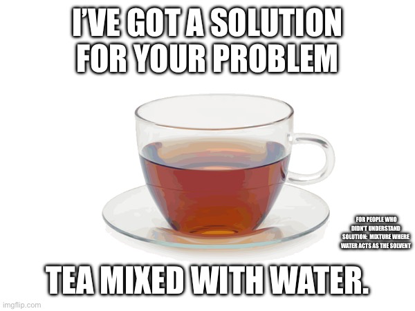 A great solution | I’VE GOT A SOLUTION FOR YOUR PROBLEM; FOR PEOPLE WHO DIDN’T UNDERSTAND SOLUTION:  MIXTURE WHERE WATER ACTS AS THE SOLVENT; TEA MIXED WITH WATER. | image tagged in puns,tea | made w/ Imgflip meme maker