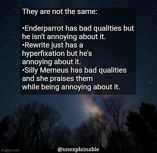 Moral of this post: Don't be annoying first, don't have bad qualities second to survive MSMG. | They are not the same:
 
•Enderparrot has bad qualities but he isn't annoying about it.
•Rewrite just has a hyperfixation but he's annoying about it.
•Silly Memeus has bad qualities and she praises them while being annoying about it. | image tagged in it's simply unexplainable | made w/ Imgflip meme maker