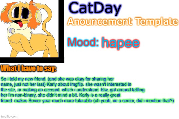 weird cat talks about her life ig | hapee; So i told my new friend, (and she was okay for sharing her name, just not her last) Karly about Imgflip. she wasn't interested in the site, or making an account, which i understood. btw, got around tellling her i'm non-binary, she didn't mind a bit. Karly is a really great friend. makes Senior year much more tolerable (oh yeah, im a senior, did i mention that?) | image tagged in catday's anouncement template | made w/ Imgflip meme maker